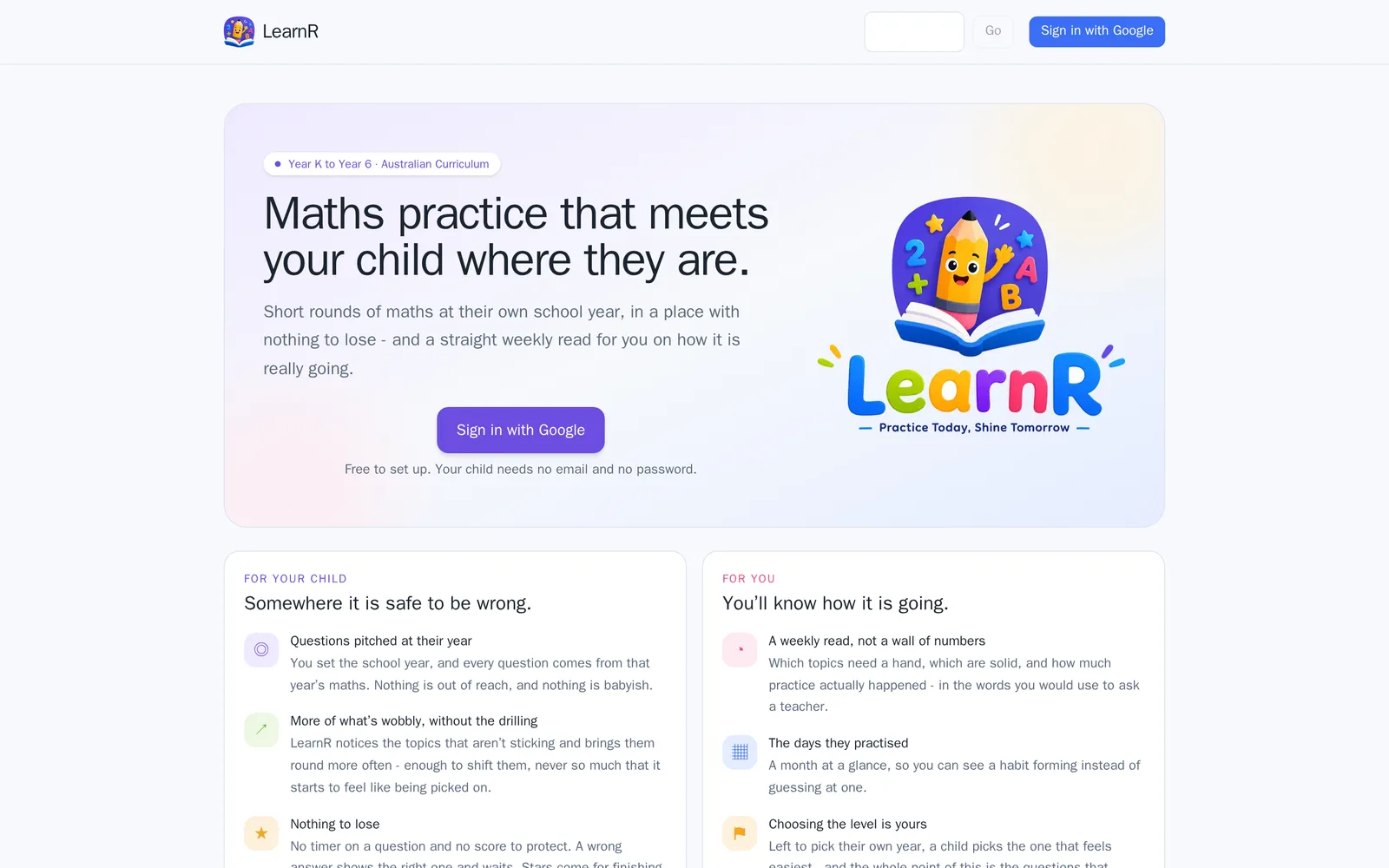 LearnR's landing page. A top bar carries the logo, a four-character code box with a Go button, and a "Sign in with Google" button. Under it a tinted hero panel reads "Maths practice that meets your child where they are." over "Short rounds of maths at their own school year, in a place with nothing to lose - and a straight weekly read for you on how it is really going.", with a pill above reading "Year K to Year 6 · Australian Curriculum", a second sign-in button, the line "Free to set up. Your child needs no email and no password." and the LearnR pencil logo beside it. Two panels below are headed "For your child - Somewhere it is safe to be wrong." and "For you - You'll know how it is going.", each listing three points.